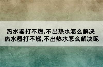 热水器打不燃,不出热水怎么解决 热水器打不燃,不出热水怎么解决呢